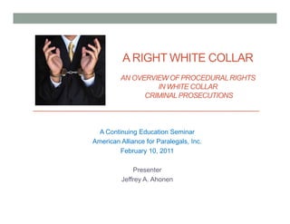 A RIGHT WHITE COLLAR
         AN OVERVIEW OF PROCEDURAL RIGHTS
                  IN WHITE COLLAR
               CRIMINAL PROSECUTIONS



  A Continuing Education Seminar
American Alliance for Paralegals, Inc.
         February 10, 2011

              Presenter
          Jeffrey A. Ahonen
 