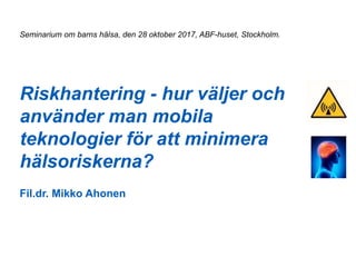 Riskhantering - hur väljer och
använder man mobila
teknologier för att minimera
hälsoriskerna?
Fil.dr. Mikko Ahonen
Seminarium om barns hälsa, den 28 oktober 2017, ABF-huset, Stockholm.
 