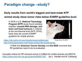 Paradigm change –study?
Early results from world’s biggest and best-made NTP
animal study show tumor risks below ICNIRP-gu...