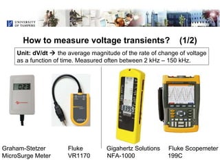 How to measure voltage transients?  (1/2) ,[object Object],Graham-Stetzer  Fluke  Gigahertz Solutions  Fluke Scopemeter MicroSurge Meter  VR1170  NFA-1000   199C  Unit: dV/dt     the average magnitude of the rate of change of voltage as a function of time. Measured often between 2 kHz – 150 kHz. Graham-Stetzer  Fluke  Gigahertz Solutions  Fluke Scopemeter MicroSurge Meter  VR1170  NFA-1000   199C  