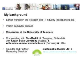 My background <ul><li>Earlier worked in the Telecom and IT industry (TeliaSonera etc.) </li></ul><ul><li>PhD in computer s...