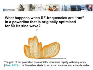 What happens when RF-frequencies are “run”  in a powerline that is originally optimised  for 50 Hz sine wave?   The gain of the powerline as a radiator increases rapidly with frequency  ( Hare, 2003  ).    Powerline starts to act as an antenna and extends wider. The gain of the powerline as a radiator increases rapidly with frequency  ( Hare, 2003  ).    Powerline starts to act as an antenna and extends wider. 
