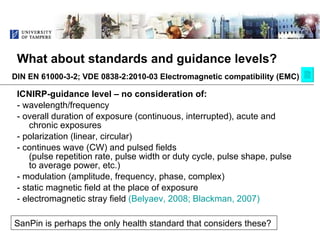What about standards and guidance levels? ,[object Object],[object Object],[object Object],[object Object],[object Object],[object Object],[object Object],[object Object],SanPin is perhaps the only health standard that considers these?  DIN EN 61000-3-2; VDE 0838-2:2010-03 Electromagnetic compatibility (EMC) 