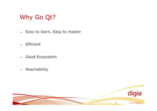 Why Go Qt?

•   Easy to learn, Easy to master


•   Efficient


•   Good Ecosystem


•   Reachability




                                    10   © 2011 Digia Plc
 