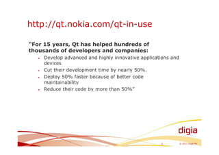 http://qt.nokia.com/qt-in-use

“For 15 years, Qt has helped hundreds of
thousands of developers and companies:
   •   Develop advanced and highly innovative applications and
       devices
   •   Cut their development time by nearly 50%.
   •   Deploy 50% faster because of better code
       maintainability
   •   Reduce their code by more than 50%”




                                                      11         © 2011 Digia Plc
 