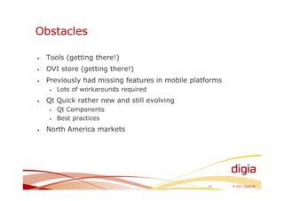 Obstacles

•   Tools (getting there!)
•   OVI store (getting there!)
•   Previously had missing features in mobile platforms
    •   Lots of workarounds required
•   Qt Quick rather new and still evolving
    •   Qt Components
    •   Best practices
•   North America markets




                                                   12     © 2011 Digia Plc
 