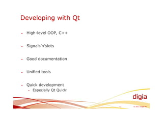 Developing with Qt

•   High-level OOP, C++


•   Signals’n’slots


•   Good documentation


•   Unified tools


•   Quick development
    •   Especially Qt Quick!



                               5   © 2011 Digia Plc
 