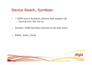 Device Reach, Symbian

•   ~100M active Symbian phones that support Qt
    •   Starting from S60 3rd ed.


•   Another 100M Symbian phones to be sold more


•   EMEA, India, China




                                                  6   © 2011 Digia Plc
 