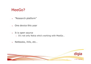 MeeGo?

•   ”Research platform”


•   One device this year


•   It is open source
    •   It’s not only Nokia who’s working with MeeGo…


•   Netbooks, IVIs, etc…




                                                        7   © 2011 Digia Plc
 
