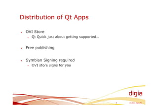 Distribution of Qt Apps

•   OVI Store
    •   Qt Quick just about getting supported…


•   Free publishing


•   Symbian Signing required
    •   OVI store signs for you




                                                 9   © 2011 Digia Plc
 