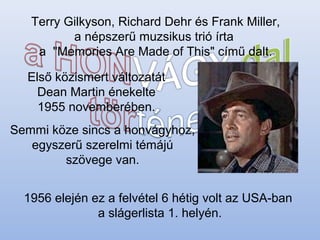 Terry Gilkyson, Richard Dehr és Frank Miller,
a népszerű muzsikus trió írta
a "Memories Are Made of This" című dalt.
Első közismert változatát
Dean Martin énekelte
1955 novemberében.
Semmi köze sincs a honvágyhoz,
egyszerű szerelmi témájú
szövege van.
1956 elején ez a felvétel 6 hétig volt az USA-ban
a slágerlista 1. helyén.
 