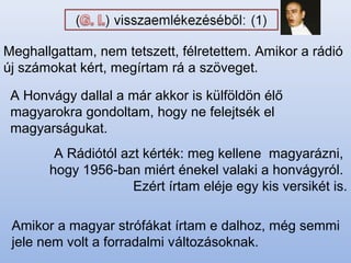 Meghallgattam, nem tetszett, félretettem. Amikor a rádió
új számokat kért, megírtam rá a szöveget.
A Honvágy dallal a már akkor is külföldön élő
magyarokra gondoltam, hogy ne felejtsék el
magyarságukat.
Amikor a magyar strófákat írtam e dalhoz, még semmi
jele nem volt a forradalmi változásoknak.
A Rádiótól azt kérték: meg kellene magyarázni,
hogy 1956-ban miért énekel valaki a honvágyról.
Ezért írtam eléje egy kis versikét is.
 