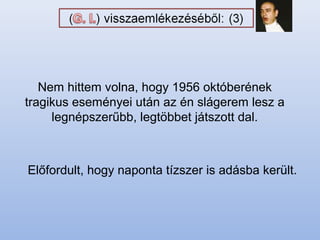 Nem hittem volna, hogy 1956 októberének
tragikus eseményei után az én slágerem lesz a
legnépszerűbb, legtöbbet játszott dal.
Előfordult, hogy naponta tízszer is adásba került.
 