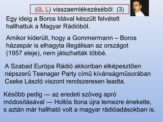 Egy ideig a Boros Idával készült felvételt
hallhattuk a Magyar Rádióból.
Amikor kiderült, hogy a Gommermann – Boros
házaspár is elhagyta illegálisan az országot
(1957 eleje), nem játszhatták többé.
A Szabad Európa Rádió akkoriban elképesztően
népszerű Teenager Party című kívánságműsorában
Cseke László viszont rendszeresen leadta.
Később pedig ― az eredeti szöveg apró
módosításával ― Hollós Ilona újra lemezre énekelte,
s aztán már hallható volt a magyar rádióadásokban is.
 