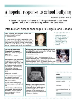 Introduction: similar challenges in Belgium and Canada
A hopeful response to school bullying
By Deborah V. Iversen, 03/2015
A Canadian’s 4 year experience in the Belgian Flemish school field
(grade 7 and 8) as an anti-bullying coordinator (2010 -2014)
Canada has the 9th
highest rate of bullying in
the 13-year-olds on a
scale of 35 countries
(Canadian Council on
Learning—Bullying in
Canada)
Inside:
Introduction 1
Problem vs solution 2
Prevention 3
Intervention and remedia-
tion
4
Conclusion 5
Lars’ parents: 'Not angry at bullies but
disappointed in school’
De Standaard, 20/02/2015
VLAMERTINGE (BELGIUM) - After a long 3-day
battle, 13 year old Lars Declercq from West Flanders
died in the Ypers’ hospital. Sunday evening Lars
tried to end his life after being bullied a long time at
school. The police have started an investigation.
Roeselare City (Belgium) wants discussion
about bullying and aggression at Vrije Agro-
en Biotechnisch Instituut
Het Nieuwsblad, 29/06/2012
ROESELARE - After a film clip appeared on the
internet where a student is being physically bullied by
another student at the train station, the city of
Roeselare reacted. Mayor Luc Martens wants to have
a round table discussion with the school and police.
Catholic school board
faces bullying lawsuit
Ancaster family suing for
$900,000
Hamilton Spectator, 30/05/2013
A statement of claim filed by the
couple last month alleges the
board failed to provide their now
14-year-old son with "a safe and
inclusive learning environment"
while he was a student at Holy
Name of Mary Catholic
Elementary School in the fall of
2009.
It also says the board:
• Failed to properly investigate
as many as three violent
assaults against their son, who
was 10 at the time;
• Failed to ensure the alleged
bullies were properly disciplined;
and
• Failed to ensure the school's
principal and vice-principal met
their duties to foster student
safety and prevent violence
among students.
Amanda Todd’s story not only heart-
wrenchingly reminds us of the
consequences and desperation of
students being bullied, but also
makes us ask serious questions
about the lack of school intervention
in the entire situation.
 