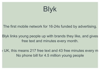 Blyk

  The first mobile network for 16-24s funded by advertising.

 Blyk links young people up with brands they like, and gives
              free text and minutes every month.

he UK, this means 217 free text and 43 free minutes every mo
           No phone bill for 4.5 million young people
 