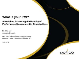 What is your PMI?
A Model for Assessing the Maturity of
Performance Management in Organizations

Dr. Mika Aho
mika.aho@rongo.fi

PMA 2012 Conference: From Strategy to Delivery
Fitzwilliam College, University of Cambridge, UK

11.07.2012
 