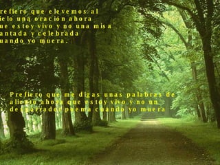 Prefiero que elevemos al  cielo una oración ahora  que estoy vivo y no una misa  cantada y celebrada  cuando yo muera. Prefiero que me digas unas palabras de  aliento ahora que estoy vivo y no un  desgarrador poema cuando yo muera 