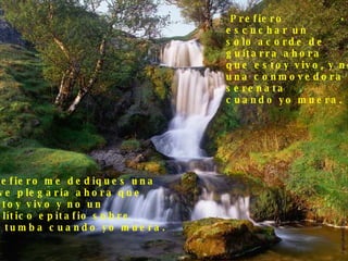 Prefiero  escuchar un  solo acorde de  guitarra ahora  que estoy vivo, y no  una conmovedora  serenata cuando yo muera. Prefiero me dediques una  leve plegaria ahora que  estoy vivo y no un político epitafio sobre  mi tumba cuando yo muera. . 