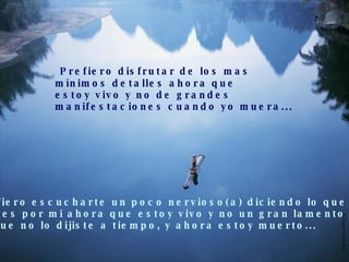 Prefiero disfrutar de los mas  mínimos detalles ahora que estoy vivo y no de grandes  manifestaciones cuando yo muera... Prefiero escucharte un poco nervioso(a) diciendo lo que  sientes por mi ahora que estoy vivo y no un gran lamento  porque no lo dijiste a tiempo, y ahora estoy muerto... 
