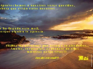 Aprovechemos a nuestros seres queridos,  ahora que están entre nosotros… VALORA  a las personas que están a tu alrededor... Ámalas, respétalas, acuérdate de ellas…  mientras están vivas!!! Envíales este email!!!! Si te ha llegado este mail,  es porque alguien te aprecia . 