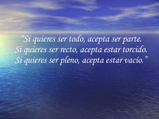 “ Si quieres ser todo, acepta ser parte. Si quieres ser recto, acepta estar torcido. Si quieres ser pleno, acepta estar vacío.” 