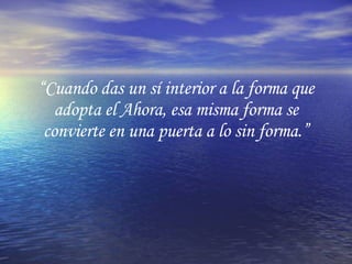 “ Cuando das un sí interior a la forma que adopta el Ahora, esa misma forma se convierte en una puerta a lo sin forma.” 