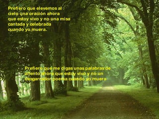 Prefiero que elevemos al  cielo una oración ahora  que estoy vivo y no una misa  cantada y celebrada  cuando yo muera. Prefiero que me digas unas palabras de  aliento ahora que estoy vivo y no un  desgarrador poema cuando yo muera 