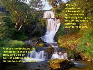 Prefiero  escuchar un  solo acorde de  guitarra ahora  que estoy vivo, y no  una conmovedora  serenata cuando yo muera. Prefiero me dediques una  leve plegaria ahora que  estoy vivo y no un político epitafio sobre  mi tumba cuando yo muera. . 