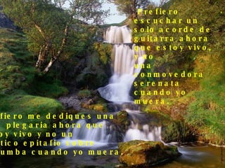 Prefiero  escuchar un  solo acorde de  guitarra ahora  que estoy vivo, y no  una conmovedora  serenata cuando yo muera. Prefiero me dediques una  leve plegaria ahora que  estoy vivo y no un político epitafio sobre  mi tumba cuando yo muera. . 