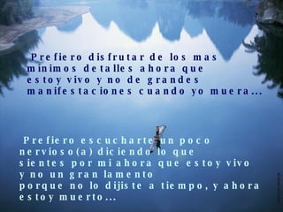 Prefiero disfrutar de los mas  mínimos detalles ahora que estoy vivo y no de grandes  manifestaciones cuando yo muera... Prefiero escucharte un poco nervioso(a) diciendo lo que  sientes por mi ahora que estoy vivo y no un gran lamento  porque no lo dijiste a tiempo, y ahora estoy muerto... 