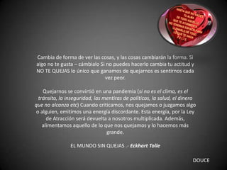 Cambia de forma de ver las cosas, y las cosas cambiarán la forma. Si
algo no te gusta – cámbialo Si no puedes hacerlo cambia tu actitud y
NO TE QUEJAS lo único que ganamos de quejarnos es sentirnos cada
vez peor.
Quejarnos se convirtió en una pandemia (si no es el clima, es el
tránsito, la inseguridad, las mentiras de políticos, la salud, el dinero
que no alcanza etc) Cuando criticamos, nos quejamos o juzgamos algo
o alguien, emitimos una energía discordante. Esta energía, por la Ley
de Atracción será devuelta a nosotros multiplicada. Además,
alimentamos aquello de lo que nos quejamos y lo hacemos más
grande.
EL MUNDO SIN QUEJAS .- Eckhart Tolle
DOUCE
 