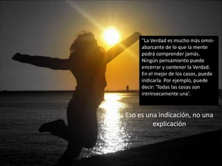"La Verdad es mucho más omni-
abarcante de lo que la mente
podrá comprender jamás.
Ningún pensamiento puede
encerrar y contener la Verdad.
En el mejor de los casos, puede
indicarla. Por ejemplo, puede
decir: 'Todas las cosas son
intrínsecamente una'.
Eso es una indicación, no una
explicación
 