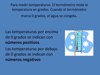 Para medir temperaturas. El termómetro mide la temperatura en grados. Cuando el termómetro marca 0 grados, el agua se congela . Las temperaturas por encima de 0 grados se indican con  números positivos . Las temperaturas por debajo de 0 grados se indican con  números negativos 