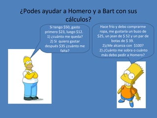 ¿Podes ayudar a Homero y a Bart con sus cálculos? Si tengo $50, gasto primero $23, luego $12.  1) ¿cuánto me queda? 2) Si  quiero gastar después $35 ¿cuánto me falta? Hace frío y debo comprarme ropa, me gustaría un buzo de $25, un jean de $ 52 y un par de botas de $ 39.  ¿Me alcanza con  $100? 2) ¿Cuánto me sobra o cuánto más debo pedir a Homero? 