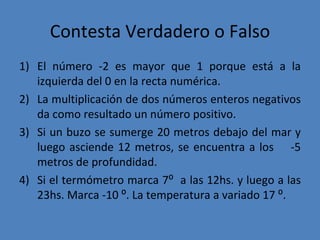 Contesta Verdadero o Falso El número -2 es mayor que 1 porque está a la izquierda del 0 en la recta numérica. La multiplicación de dos números enteros negativos da como resultado un número positivo. Si un buzo se sumerge 20 metros debajo del mar y luego asciende 12 metros, se encuentra a los  -5 metros de profundidad.  Si el termómetro marca 7⁰  a las 12hs. y luego a las 23hs. Marca -10 ⁰. La temperatura a variado 17 ⁰. 