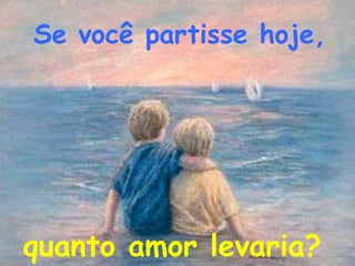 Se você partisse hoje,




quanto amor levaria?
 