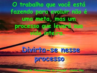 O trabalho que você está
fazendo para evoluir não é
    uma meta, mas um
  processo que levará sua
       vida inteira.

    Divirta-se nesse
        processo
  Trechos de "Pensamentos do Coração" Louise Hay
 