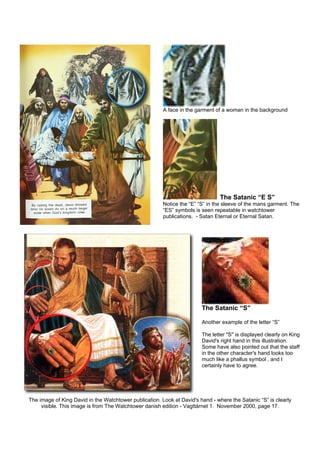 A face in the garment of a woman in the background
The Satanic “E S”
Notice the “E” “S” in the sleeve of the mans garment. The
“ES” symbols is seen repeatable in watchtower
publications. - Satan Eternal or Eternal Satan.
The Satanic “S”
Another example of the letter “S”
The letter "S" is displayed clearly on King
David's right hand in this illustration.
Some have also pointed out that the staff
in the other character's hand looks too
much like a phallus symbol , and I
certainly have to agree.
The image of King David in the Watchtower publication. Look at David's hand - where the Satanic “S” is clearly
visible. This image is from The Watchtower danish edition - Vagttårnet 1. November 2000, page 17.
 