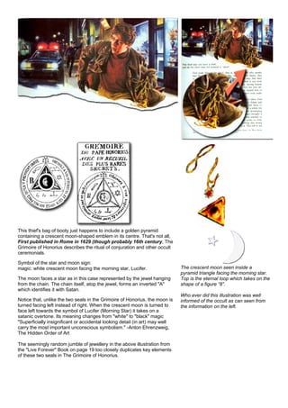 This thief's bag of booty just happens to include a golden pyramid
containing a crescent moon-shaped emblem in its centre. That's not all,
First published in Rome in 1629 (though probably 16th century, The
Grimoire of Honorius describes the ritual of conjuration and other occult
ceremonials.
Symbol of the star and moon sign:
magic: white crescent moon facing the morning star, Lucifer.
The moon faces a star as in this case represented by the jewel hanging
from the chain. The chain itself, atop the jewel, forms an inverted "A"
which identifies it with Satan.
Notice that, unlike the two seals in the Grimoire of Honorius, the moon is
turned facing left instead of right. When the crescent moon is turned to
face left towards the symbol of Lucifer (Morning Star) it takes on a
satanic overtone. Its meaning changes from "white" to "black" magic
"Superficially insignificant or accidental looking detail (in art) may well
carry the most important unconscious symbolism." -Anton Ehrenzweig,
The Hidden Order of Art
The seemingly random jumble of jewellery in the above illustration from
the "Live Forever" Book on page 19 too closely duplicates key elements
of these two seals in The Grimoire of Honorius.
The crescent moon seen inside a
pyramid triangle facing the morning star.
Top is the eternal loop which takes on the
shape of a figure “8”.
Who ever did this illustration was well
informed of the occult as can seen from
the information on the left.
 
