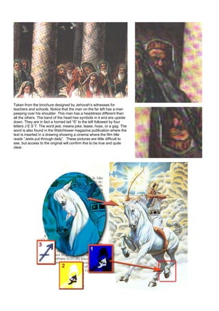 Taken from the brochure designed by Jehovah’s witnesses for
teachers and schools. Notice that the man on the far left has a man
peeping over his shoulder. This man has a headdress different than
all the others. The band of the head has symbols in it and are upside
down. They are in fact a horned tail “S” to the left followed by four
letters J E S T. The word jest, means joke, tease, hoax, or a gag. The
word is also found in the Watchtower magazine publication where the
text is inserted in a drawing showing a cinema where the film title
reads “Jests put through daily”. These pictures are little difficult to
see, but access to the original will confirm this to be true and quite
clear.
 