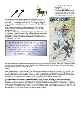 From the book “Revelation its
grand climax”.
Left: The zodiacal sign of
Sagittarius. Far left: This is the
most common sign in astrology
and astronomy for the zodiacal
sign of Sagittarius, the Archer.
Just above the horse’s back hoof we see what appears to be an
upside-down version of the most common symbol in astrology and
astronomy for the (centaur) zodiacal sign of Sagittarius, the Archer.
(image has been rotated upside down) Revelation, It's Grand Climax
At Hand!
page 91 Read More About The Centaur Symbol First of all, the
centaur-like head hidden on the horse's face and neck just sort of
jumps out at you . .
It is obvious that here the artist is depicting Jesus as the zodiacal sign
of Sagittarius. It is intriguing that in this illustration we find not only an
actual archer seated upon a centaur-like creature, but also what
appears to be the most commonly used symbol for the zodiacal sign
of Sagittarius, the Archer
Just above the horse’s back hoof we see what appears to be an upside-down version of the most common symbol in
astrology and astronomy for the (centaur) zodiacal sign of Sagittarius, the Archer. (image has been rotated upside
down) Revelation, It's Grand Climax At Hand!
page 91.
Read More About The Centaur Symbol. First of all, the centaur-like head hidden on the horse's face and neck just
sort of jumps out at you. It is obvious that here the artist is depicting Jesus as the zodiacal sign of Sagittarius. It is
intriguing that in this illustration we find not only an actual archer seated upon a centaur-like creature, but also what
appears to be the most commonly used symbol for the zodiacal sign of Sagittarius, the Archer.
http://www.symbols.com/encyclopedia/15/1519.html (Check website for more information)
This is the most common sign in astrology and astronomy for the zodiacal sign of Sagittarius, the Archer. The sun
enters this section of the zodiac (see in Group 35) around November 22, and exits around December 21. Sagittarius
is symbolized by a being whose lower body is that of a horse, and upper that of a man, known as a centaur. The man
part is holding a stretched bow, the arrow in place. The exact age of this graph is difficult to determine. In the form it
was used already in the natal charts (horoscopes) of ancient Greece.
 
