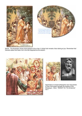 Above: This illustration shows what appears to be a tree. A closer look reveals a face staring at you. Remember that
Genesis states that Satan hid in the tree disguised as the serpent.
Apparently an ancient philosopher was ressurected
to hear Paul speak 'beneath the shadow of the
Areopogus – Book “INSIGHT On The Scriptures”
Vol 1
 