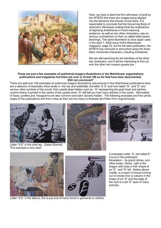 Here, we have a silent but firm admission of guilt by
the WTBTS that there are images being slipped
into the literature that should not be there. It is
reasonable to conclude that the Governing Body of
Jehovah's Witnesses realized that the implications
of depicting Antisthenes in Paul's listening
audience, as well as two other characters, was an
obvious contradiction to their so called bible based
teachings. The same illustration is once again used
in the April 1, 2002 issue of the Watchtower
magazine, page 23, but for the later publication, the
WTBTS has removed or airbrushed away the three
afore mentioned characters, including Antistenes.
We are still searching for the identities of the other
two characters, and it will be interesting to find out
who the other two mystery guests are .
These are just a few examples of subliminal imagery illustrations in the Watchtower organizations
publications and magazines but there are over or at lest 160 so far that have been documented.
Still not convinced?
There are well over 160 examples of subliminal imagery illustrations and pictures in the Watchtower publications here
are a selection of examples show skulls in the sky and waterfalls, the letter “E S” and horn tailed “S” and “E” and
various other symbols of the occult, from upside down letters such as “A” representing the goat head and witches
covens where a symbol in the centre of the upside down “A” will tell you how many witches in the coven. Silhouettes
of faces, profiles and hexagrams are also common and seen cleverly hidden. The following examples are from photo
copes of the publications and from notes as their are too many to illustrate all of then from original books.
Letter “S E” in the child leg. (Satan Eternal)
This example is very clear.
Letter “S E” in the sleeve, this is just one of many found in garments or clothes.
2 examples Letter “S and tailed E”
Found in the publication
Revelation – its grand climax, and
other books. Above right is the
dragon with body in ther shape of
an “E” and “S” tail. Notice above
middle, is a swam of locust coming
out of smoke from a volcano in the
shape of an “S” and the edge of
the rock is a tail “E” seen in many
pictures.
 