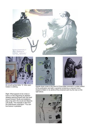 An occult symbol letter “S” often seen
hidden in clothing.
Right: What appears to be a tree or
bush is in fact disguising an abstract
skeleton leaning forward with hits head
bowed forward. Skulls and skeletons
play a big roll in the occult and Masonic
cult rituals. This example is also from
the Watchtower publication: “You can
live forever in paradise.”
Upside down cross in the hand of Christ latter removed in a latter edition
of the publication and right, a pyramid containing a crescent moon-
shaped emblem in its centre of the ornament worn by the man on the
right above.
 