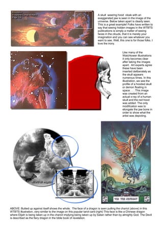 A skull wearing hood cloak with an
exaggerated jaw is seen in the image of the
universe. Below taken apart is clearly seen.
This is a great example! Folks have written to
say that seeing hidden images in the WTBTS
publications is simply a matter of seeing
faces in the clouds, that it is merely your
imagination and you can see whatever you
want to see. Well, this one is for those folks. I
love the irony.
Like many of the
Watchtower illustrations
it only becomes clear
after taking the images
apart. Art experts agree
these have been
inserted deliberately as
the skull appears
numerous times. In this
illustration, we see the
profile of a hooded skull
or demon floating in
space . . . This image
was created from an
actual x-ray of a human
skull and the red hood
was added. The only
modification was to
elongate the jaw bone in
order to show what the
artist was depicting.
ABOVE: Butted up against itself shows the whole. The face of a dragon is seen pulling the chariot (above) in this
WTBTS illustration, very similar to the image on this popular tarot card (right) This face is like a Chinese dragon
where Elijah is being taken up in the chariot implying being taken up by Satan rather than by almighty God. The Devil
is described as the fiery dragon in the bible book of revelation.
 