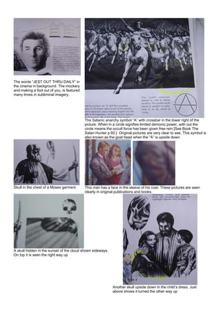 The words “JEST OUT THRU DAILY” in
the cinema in background. The mockery
and making a fool out of you, is featured
many times in subliminal imagery.
The Satanic anarchy symbol “A” with crossbar in the lower right of the
picture. When in a circle signifies limited demonic power, with out the
circle means the occult force has been given free rein [See Book The
Satan Hunter p.60.] Original pictures are very clear to see. This symbol is
also known as the goat head when the “A” is upside down.
Skull in the chest of a Moses garment. This man has a face in the sleeve of his coat. These pictures are seen
clearly in original publications and books.
A skull hidden in the sunset of the cloud shown sideways.
On top it is seen the right way up
Another skull upside down in the child’s dress. Just
above shows it turned the other way up
 