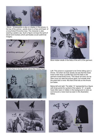 Above: Grotesquerie is also on display in this picture. In
the lap of the woman, upside down is a face and head of
a long forked Pinocchio nose. The character is also
wearing a jesters cap. Such a figure conveys the spirit of
deceit and mockery which permeates occult subliminal
imagery.
A mans face in his leg shown above like Viking head.
More hidden skulls in the folds of the arm of the garment.
Left: This picture is supposed to be Christ sitting upon a
throne. Yet when we look closely we see that the lower
knee to feet show a profile face and the folds in the
garment reveal three horns. This clever art work can be
seen once you take the picture apart, but reveals what
the artist had in mind. Not that Christ sits on the throne
but Satan.
Below left and right: The letter “A” represented by a figure
with three points for symbol of the satanic “A” or goats
head often seen in hidden in the background or even as
cord around a mans hand as seen in this illustration
below.
 