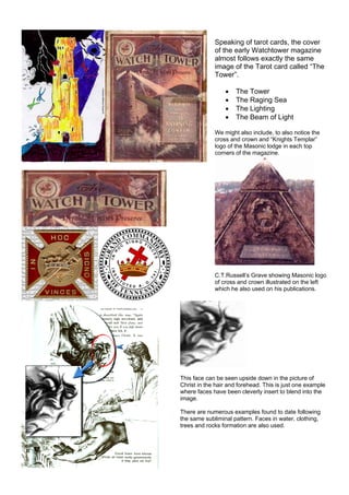 Speaking of tarot cards, the cover
of the early Watchtower magazine
almost follows exactly the same
image of the Tarot card called “The
Tower”.
• The Tower
• The Raging Sea
• The Lighting
• The Beam of Light
We might also include, to also notice the
cross and crown and “Knights Templar”
logo of the Masonic lodge in each top
corners of the magazine.
C.T.Russell’s Grave showing Masonic logo
of cross and crown illustrated on the left
which he also used on his publications.
This face can be seen upside down in the picture of
Christ in the hair and forehead. This is just one example
where faces have been cleverly insert to blend into the
image.
There are numerous examples found to date following
the same subliminal pattern. Faces in water, clothing,
trees and rocks formation are also used.
 