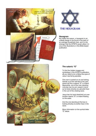 Hexagram
No matter the reason, a hexagram is an
unlikely design to be found in the back of
an average household chair, and it is far
stranger that the WTBTS would utilize it in
one of the illustrations in this Bible-based
publication.
The satanic “E”
To find the hidden images and
symbology in this WTBTS publication,
all you need to do is follow the eyes of
Jesus' sea-faring apostles.
One man is poised on an oar looking
directly up at the sail tied to the yard
where we find a satanic "E" or trident.
Meanwhile, one of the men standing
mid-ship has his arm raised in terror
as he looks directly at a ghoulish face
in the curl of the cresting wave.
Jesus has his hand stretched out over
another satanic "E" or trident floating
on the water.
And the one standing at the bow is
looking directly at another face in the
wave.
More information on the symbol letter
“E” below.
 